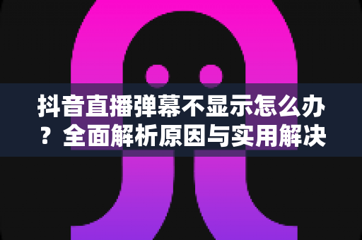 抖音直播弹幕不显示怎么办?全面解析原因与实用解决方案指南 抖音直播弹幕不显示怎么办?全面解析原因与实用解决方案指南