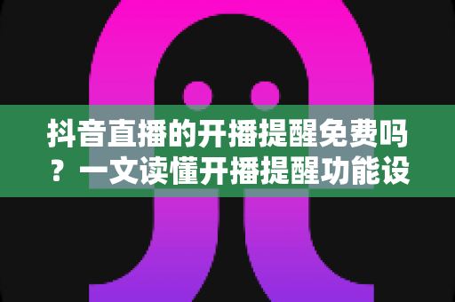 抖音直播的开播提醒免费吗？一文读懂开播提醒功能设置与使用全攻略