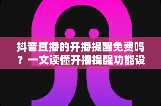 抖音直播的开播提醒免费吗？一文读懂开播提醒功能设置与使用全攻略