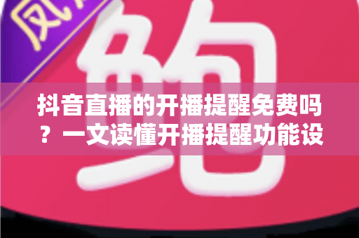 抖音直播的开播提醒免费吗？一文读懂开播提醒功能设置与使用全攻略