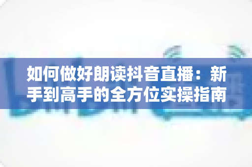 如何做好朗读抖音直播：新手到高手的全方位实操指南，助你打造高人气声音直播间