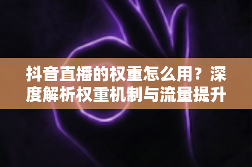 抖音直播的权重怎么用?深度解析权重机制与流量提升实战指南 抖音直播的权重怎么用?深度解析权重机制与流量提升实战指南