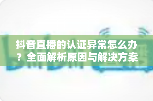 抖音直播的认证异常怎么办?全面解析原因与解决方案,助你快速恢复直播权限 抖音直播的认证异常怎么办?全面解析原因与解决方案,助你快速恢复直播权限
