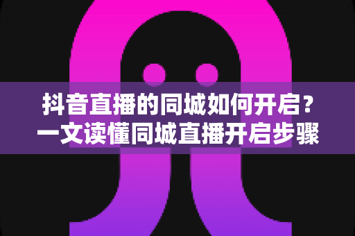 抖音直播的同城如何开启?一文读懂同城直播开启步骤、常见问题与引流技巧 抖音直播的同城如何开启?一文读懂同城直播开启步骤、常见问题与引流技巧