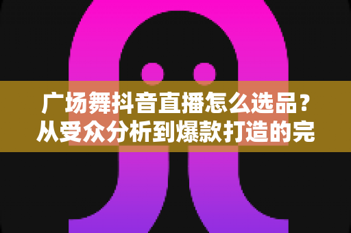 广场舞抖音直播怎么选品?从受众分析到爆款打造的完整选品攻略 广场舞抖音直播怎么选品?从受众分析到爆款打造的完整选品攻略