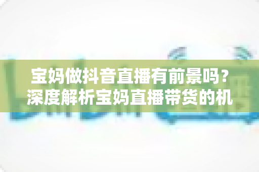 宝妈做抖音直播有前景吗?深度解析宝妈直播带货的机遇、挑战与实用指南 宝妈做抖音直播有前景吗?深度解析宝妈直播带货的机遇、挑战与实用指南