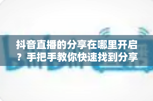 抖音直播的分享在哪里开启?手把手教你快速找到分享功能并提升直播间人气 抖音直播的分享在哪里开启?手把手教你快速找到分享功能并提升直播间人气