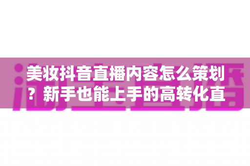 美妆抖音直播内容怎么策划?新手也能上手的高转化直播策划全攻略 美妆抖音直播内容怎么策划?新手也能上手的高转化直播策划全攻略