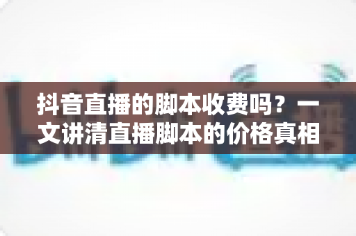 抖音直播的脚本收费吗?一文讲清直播脚本的价格真相、免费获取技巧与避坑指南 抖音直播的脚本收费吗?一文讲清直播脚本的价格真相、免费获取技巧与避坑指南