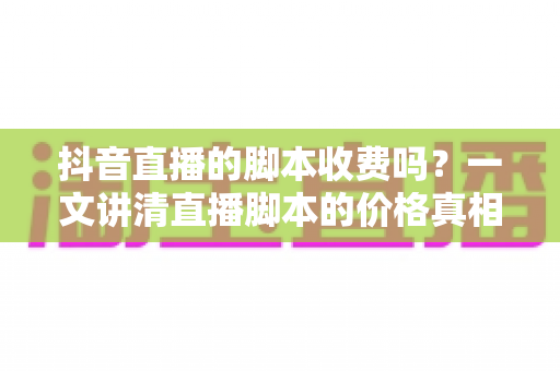 抖音直播的脚本收费吗?一文讲清直播脚本的价格真相、免费获取技巧与避坑指南 抖音直播的脚本收费吗?一文讲清直播脚本的价格真相、免费获取技巧与避坑指南