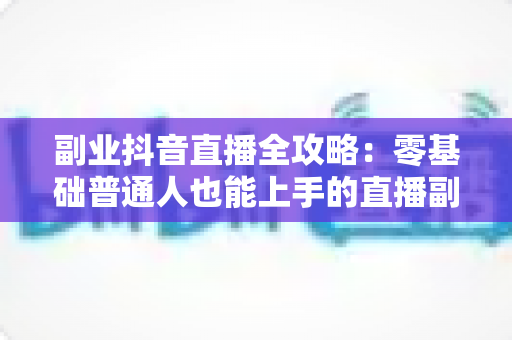 副业抖音直播全攻略:零基础普通人也能上手的直播副业变现实战指南 副业抖音直播全攻略:零基础普通人也能上手的直播副业变现实战指南