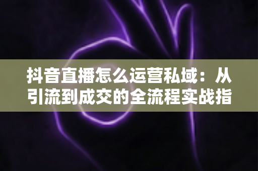 抖音直播怎么运营私域:从引流到成交的全流程实战指南 抖音直播怎么运营私域:从引流到成交的全流程实战指南