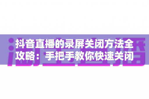 抖音直播的录屏关闭方法全攻略:手把手教你快速关闭录屏功能,轻松守护个人隐私与直播内容安全 抖音直播的录屏关闭方法全攻略:手把手教你快速关闭录屏功能,轻松守护个人隐私与直播内容安全