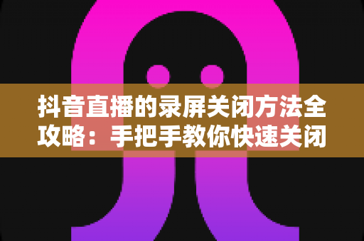 抖音直播的录屏关闭方法全攻略:手把手教你快速关闭录屏功能,轻松守护个人隐私与直播内容安全 抖音直播的录屏关闭方法全攻略:手把手教你快速关闭录屏功能,轻松守护个人隐私与直播内容安全