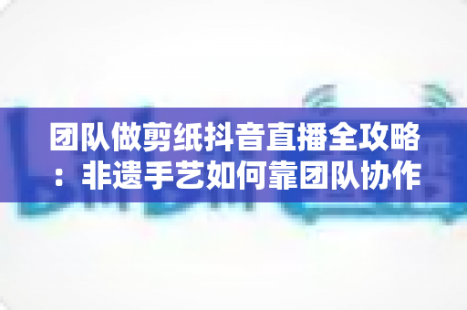 团队做剪纸抖音直播全攻略:非遗手艺如何靠团队协作打造爆款直播间? 团队做剪纸抖音直播全攻略:非遗手艺如何靠团队协作打造爆款直播间?