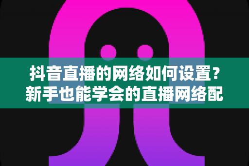 抖音直播的网络如何设置？新手也能学会的直播网络配置全攻略，让你的直播间从此告别卡顿掉线
