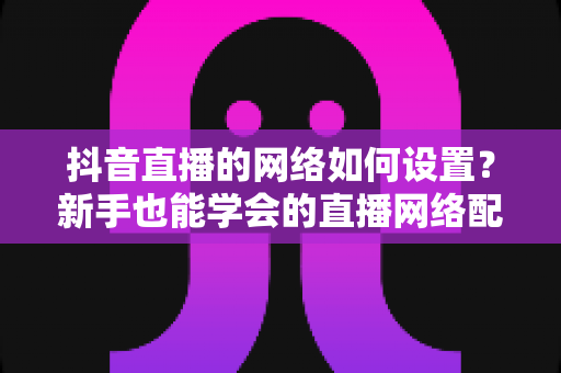 抖音直播的网络如何设置？新手也能学会的直播网络配置全攻略，让你的直播间从此告别卡顿掉线