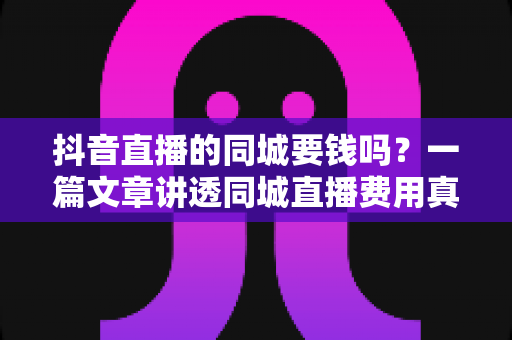 抖音直播的同城要钱吗?一篇文章讲透同城直播费用真相与免费引流实操方法 抖音直播的同城要钱吗?一篇文章讲透同城直播费用真相与免费引流实操方法