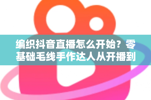 编织抖音直播怎么开始?零基础毛线手作达人从开播到涨粉的完整实战指南 编织抖音直播怎么开始?零基础毛线手作达人从开播到涨粉的完整实战指南