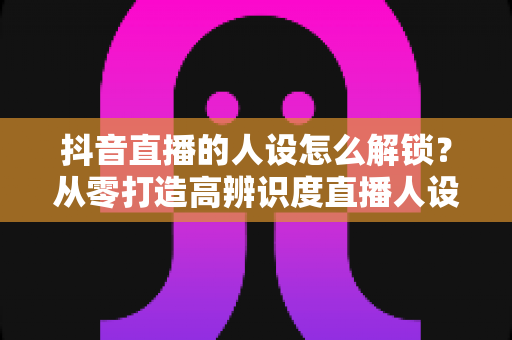抖音直播的人设怎么解锁？从零打造高辨识度直播人设的完整指南