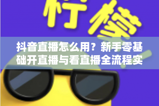 抖音直播怎么用?新手零基础开直播与看直播全流程实用指南 抖音直播怎么用?新手零基础开直播与看直播全流程实用指南