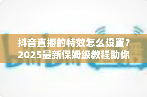 抖音直播的特效怎么设置？2025最新保姆级教程助你打造人气爆棚的直播间