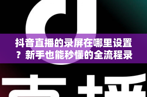 抖音直播的录屏在哪里设置？新手也能秒懂的全流程录屏攻略大公开