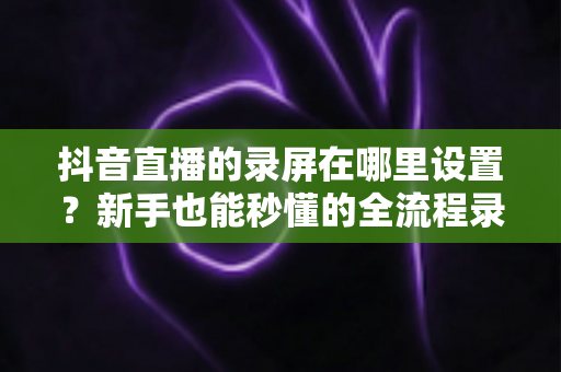 抖音直播的录屏在哪里设置？新手也能秒懂的全流程录屏攻略大公开