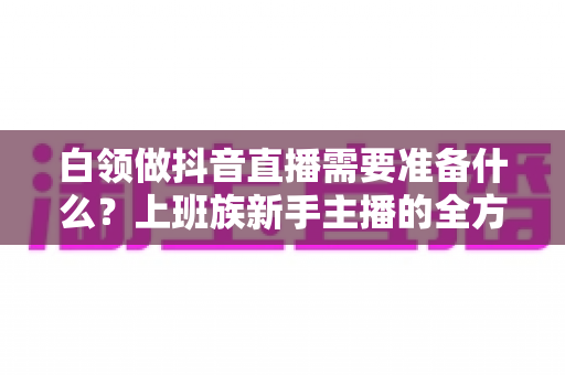 白领做抖音直播需要准备什么?上班族新手主播的全方位实战准备指南 白领做抖音直播需要准备什么?上班族新手主播的全方位实战准备指南