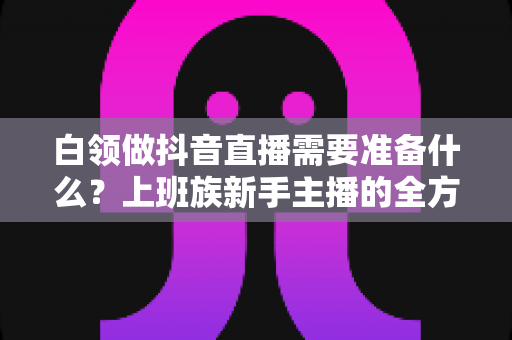 白领做抖音直播需要准备什么?上班族新手主播的全方位实战准备指南 白领做抖音直播需要准备什么?上班族新手主播的全方位实战准备指南