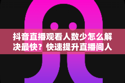 抖音直播观看人数少怎么解决最快?快速提升直播间人气的实战攻略 抖音直播观看人数少怎么解决最快?快速提升直播间人气的实战攻略