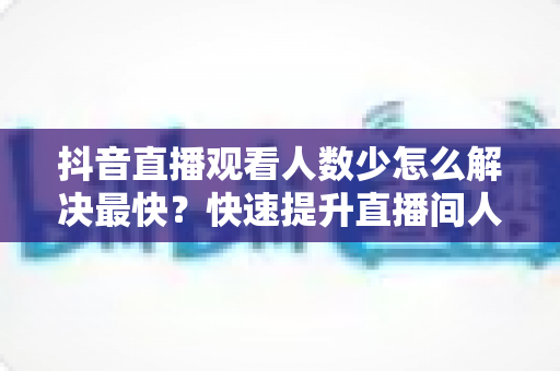 抖音直播观看人数少怎么解决最快?快速提升直播间人气的实战攻略 抖音直播观看人数少怎么解决最快?快速提升直播间人气的实战攻略