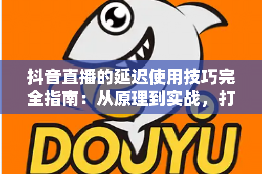 抖音直播的延迟使用技巧完全指南：从原理到实战，打造零卡顿专业直播间