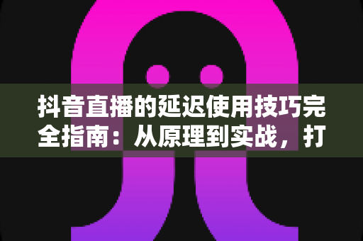 抖音直播的延迟使用技巧完全指南：从原理到实战，打造零卡顿专业直播间