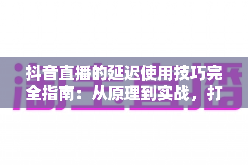 抖音直播的延迟使用技巧完全指南：从原理到实战，打造零卡顿专业直播间
