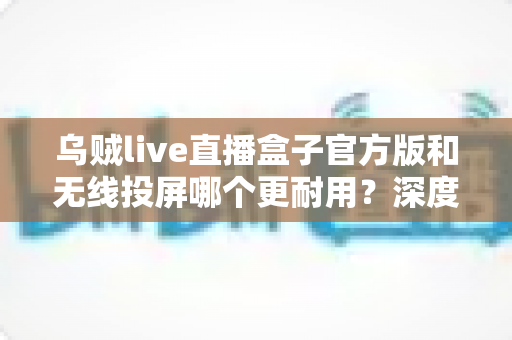 乌贼live直播盒子官方版和无线投屏哪个更耐用?深度对比解析与实用选购指南 乌贼live直播盒子官方版和无线投屏哪个更耐用?深度对比解析与实用选购指南