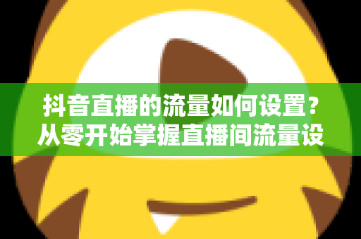 抖音直播的流量如何设置?从零开始掌握直播间流量设置与提升的完整指南 抖音直播的流量如何设置?从零开始掌握直播间流量设置与提升的完整指南