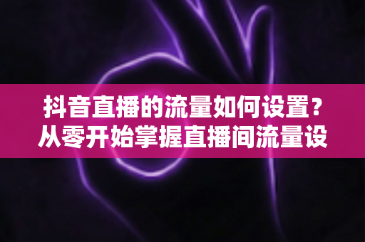 抖音直播的流量如何设置?从零开始掌握直播间流量设置与提升的完整指南 抖音直播的流量如何设置?从零开始掌握直播间流量设置与提升的完整指南