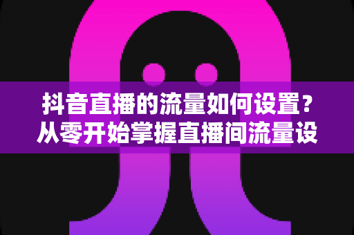 抖音直播的流量如何设置?从零开始掌握直播间流量设置与提升的完整指南 抖音直播的流量如何设置?从零开始掌握直播间流量设置与提升的完整指南