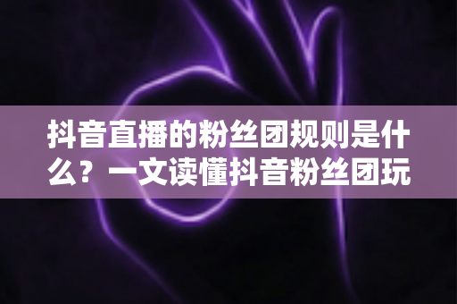 抖音直播的粉丝团规则是什么?一文读懂抖音粉丝团玩法、等级与注意事项 抖音直播的粉丝团规则是什么?一文读懂抖音粉丝团玩法、等级与注意事项