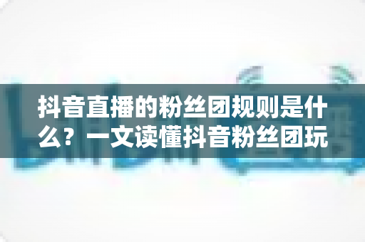 抖音直播的粉丝团规则是什么?一文读懂抖音粉丝团玩法、等级与注意事项 抖音直播的粉丝团规则是什么?一文读懂抖音粉丝团玩法、等级与注意事项