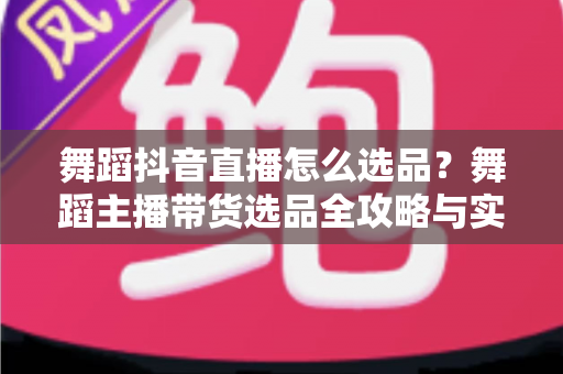 舞蹈抖音直播怎么选品？舞蹈主播带货选品全攻略与实战避坑指南