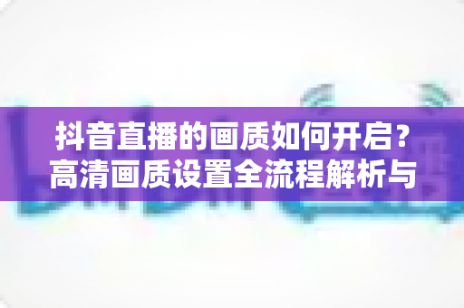 抖音直播的画质如何开启?高清画质设置全流程解析与直播优化实用指南 抖音直播的画质如何开启?高清画质设置全流程解析与直播优化实用指南