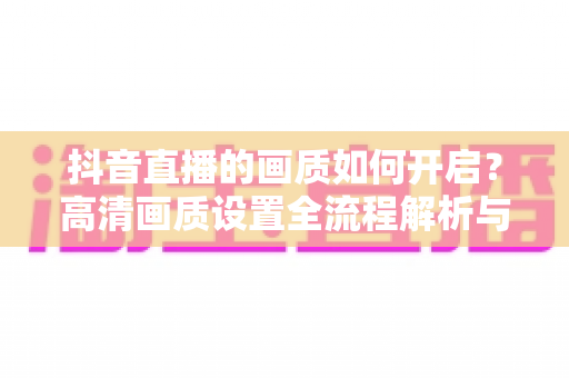 抖音直播的画质如何开启?高清画质设置全流程解析与直播优化实用指南 抖音直播的画质如何开启?高清画质设置全流程解析与直播优化实用指南