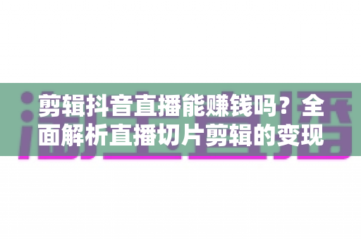 剪辑抖音直播能赚钱吗?全面解析直播切片剪辑的变现真相与实操指南 剪辑抖音直播能赚钱吗?全面解析直播切片剪辑的变现真相与实操指南