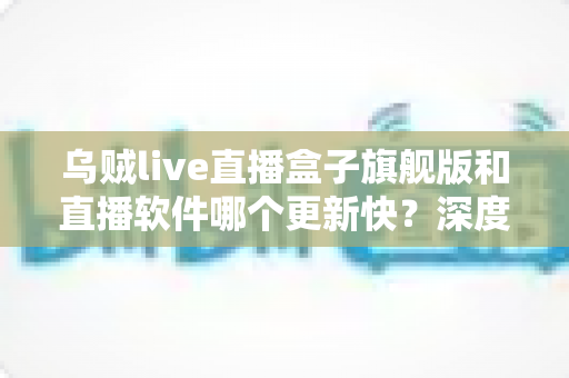 乌贼live直播盒子旗舰版和直播软件哪个更新快？深度对比更新速度、版本差异与选择全攻略