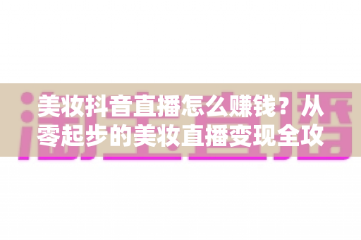 美妆抖音直播怎么赚钱？从零起步的美妆直播变现全攻略与实战技巧