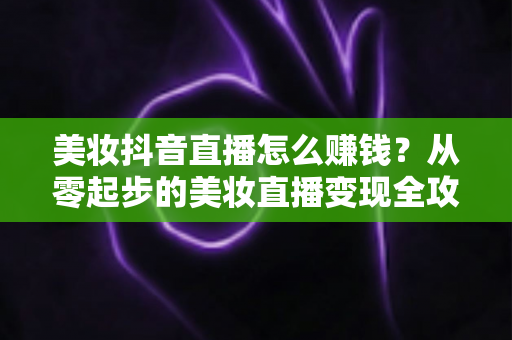 美妆抖音直播怎么赚钱？从零起步的美妆直播变现全攻略与实战技巧