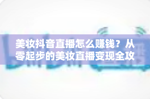 美妆抖音直播怎么赚钱？从零起步的美妆直播变现全攻略与实战技巧