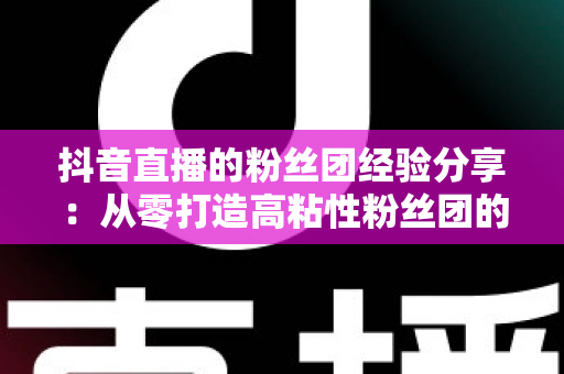 抖音直播的粉丝团经验分享:从零打造高粘性粉丝团的实战运营指南 抖音直播的粉丝团经验分享:从零打造高粘性粉丝团的实战运营指南